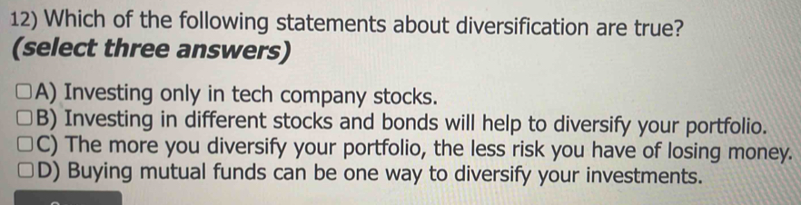 Which of the following statements about diversification are true?
(select three answers)
A) Investing only in tech company stocks.
B) Investing in different stocks and bonds will help to diversify your portfolio.
C) The more you diversify your portfolio, the less risk you have of losing money.
D) Buying mutual funds can be one way to diversify your investments.