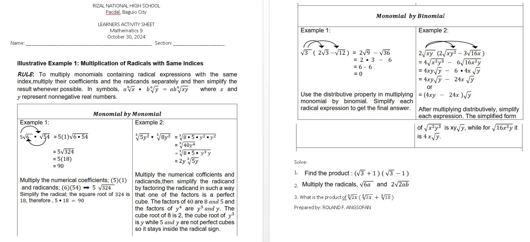 RIZAL NATIONAL HIGH SCHOOL
Pacdal, Baguio City
LEARNERS ACTIVITY SHEET
Mathematics 9 
October 30, 2024
Name: Section:
Illustrative Example 1: Multiplication of Radicals with Same Indices
RULE: To multiply monomials containing radical expressions with the same
index,multiply their coefficients and the radicands separately and then simplify the
result whenever possible. In symbols, asqrt[n](x)· bsqrt[n](y)=absqrt[n](xy) where x and
y represent nonnegative real numbers.
Monomial by Monomial
Example 1: Example 2:
5sqrt(6)· sqrt(54)=5(1)sqrt(6· 54)
sqrt[3](5y^2)· sqrt[3](8y^2)=sqrt[3](8· 5· y^2· y^2)
=5sqrt(324)
beginarrayr =sqrt[3](40y^4) =sqrt[3](8· 5· y^3y)endarray
=5(18)
=2ysqrt[3](5y)
=90
Multiply the numerical cofficients and 1. Find the product: (sqrt(3)+1)(sqrt(3)-1)
Multiply the numerical coefficients; (5)(1) radicands,then simplify the radicand 2sqrt(2ab)
and radicands; (6)(54)to 5sqrt(324) by factoring the radicand in such a way 2. Multiply the radicals, sqrt(6a) and
Simplify the radical; the square root of 324 is that one of the factors is a perfect 3. What is the produ ctofsqrt[2](2x)(sqrt[2](3x)+sqrt[2](18))
18, therefore 5· 18=90 cube. The factors of 40 are 8 and 5 and
the factors of y^4 are y^3 and y. The y· Prepared by: ROLAND F. ANGSOFAN
cube root of 8 is 2, the cube root of y^3
is y while 5 and y are not perfect cubes
so it stays inside the radical sign.