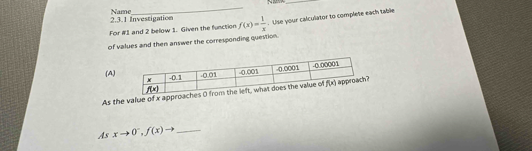 Name_ N  ame_
2.3.1 Investigation
For #1 and 2 below 1. Given the function f(x)= 1/x . Use your calculator to complete each table
of values and then answer the corresponding question.
(A)
As the value of x approach
As xto 0^-,f(x)to _