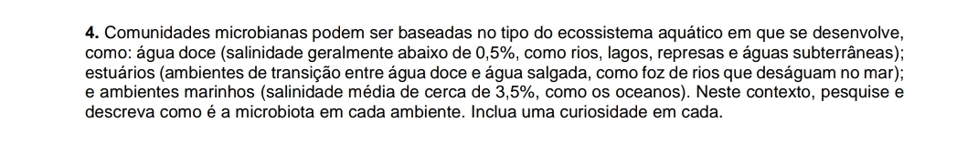 Comunidades microbianas podem ser baseadas no tipo do ecossistema aquático em que se desenvolve, 
como: água doce (salinidade geralmente abaixo de 0,5%, como rios, lagos, represas e águas subterrâneas); 
(estuários (ambientes de transição entre água doce e água salgada, como foz de rios que deságuam no mar); 
e ambientes marinhos (salinidade média de cerca de 3,5%, como os oceanos). Neste contexto, pesquise e 
descreva como é a microbiota em cada ambiente. Inclua uma curiosidade em cada.