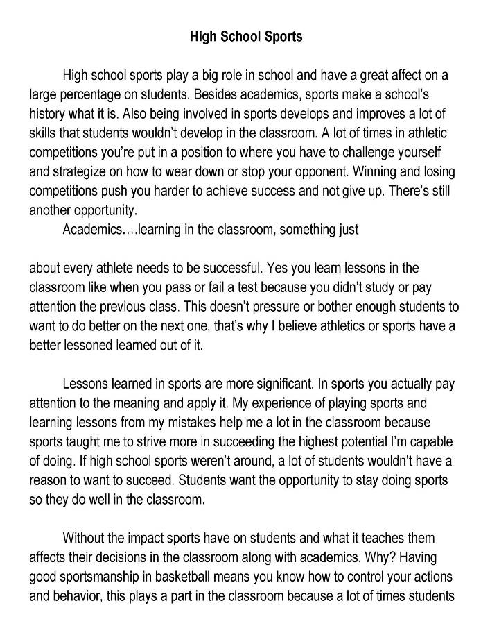 High School Sports 
High school sports play a big role in school and have a great affect on a 
large percentage on students. Besides academics, sports make a school's 
history what it is. Also being involved in sports develops and improves a lot of 
skills that students wouldn't develop in the classroom. A lot of times in athletic 
competitions you're put in a position to where you have to challenge yourself 
and strategize on how to wear down or stop your opponent. Winning and losing 
competitions push you harder to achieve success and not give up. There's still 
another opportunity. 
Academics....learning in the classroom, something just 
about every athlete needs to be successful. Yes you learn lessons in the 
classroom like when you pass or fail a test because you didn't study or pay 
attention the previous class. This doesn't pressure or bother enough students to 
want to do better on the next one, that's why I believe athletics or sports have a 
better lessoned learned out of it. 
Lessons learned in sports are more significant. In sports you actually pay 
attention to the meaning and apply it. My experience of playing sports and 
learning lessons from my mistakes help me a lot in the classroom because 
sports taught me to strive more in succeeding the highest potential I'm capable 
of doing. If high school sports weren't around, a lot of students wouldn't have a 
reason to want to succeed. Students want the opportunity to stay doing sports 
so they do well in the classroom. 
Without the impact sports have on students and what it teaches them 
affects their decisions in the classroom along with academics. Why? Having 
good sportsmanship in basketball means you know how to control your actions 
and behavior, this plays a part in the classroom because a lot of times students