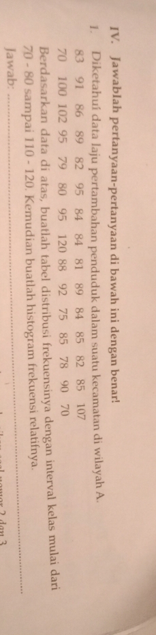 Jawablah pertanyaan-pertanyaan di bawah ini dengan benar! 
1. Diketahuí data laju pertambahan penduduk dalam suatu kecamatan di wilayah A.
83 91 86 89 82 95 84 84 81 89 84 85 82 85 107
70 100 102 95 79 80 95 120 88 92 75 85 78 90 70
Berdasarkan data di atas, buatlah tabel distribusi frekuensinya dengan interval kelas mulai dari
70 - 80 sampai 110 - 120. Kemudian buatlah histogram frekuensi relatifnya. 
Jawab: 
_
2 dan 3