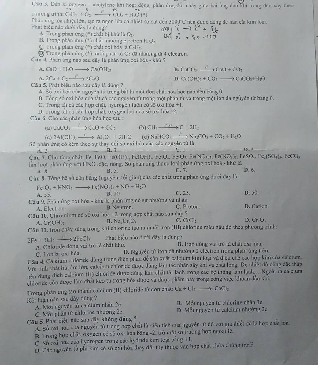 Đèn xi ogygen - acetylene khi hoạt động, phản ứng đốt cháy giữa hai ống dẫn khí trong đèn xảy theo
phương trình: C_2H_2+O_2xrightarrow i° CO₂ + H₂O ( *)
Phản ứng tỏa nhiệt lớn, tạo ra ngọn lửa có nhiệt độ đạt đến 3000°C nên được dùng để hàn cắt kim loại.
Phát biểu nào dưới đây là dúng?
A. Trong phản ứng (*) chất bị khử là O_2.
B. Trong phản ứng (*) chất nhường electron là O_2.
C. Trong phản ứng (*) chất oxi hóa là C_2H_2.
D) Trong phản ứng (*. ), mỗi phân tử O_2 dã nhường đi 4 electron.
Câu 4. Phản ứng nào sau đây là phản ứng oxi hóa - khử ?
A. CaO+H_2Oto Ca(OH)_2 B. CaCO_3xrightarrow IO+CCaO+CO_2
A. 2Ca+O_2to 2CaO D. Ca(OH)_2+CO_2to CaCO_3+H_2O
Câu 5. Phát biểu nào sau dây là đúng ?
A. Shat o oxi hóa của nguyên tử trong bất kì một đơn chất hóa học nào đều bằng 0.
B. Tổng số oxi hóa của tất cả các nguyên tử trong một phân tử và trong một ion đa nguyên tử bằng 0.
C. Trong tất cả các hợp chất, hydrogen luôn có số oxi h6a+1.
D. Trong tất cả các hợp chất, oxygen luôn có số oxi hóa -2.
Câu 6. Cho các phản ứng hỏa học sau :
(a) CaCO_3xrightarrow I°CaO+CO_2 (b) CH_4xrightarrow I^0xIC+2H_2
(c) 2Al(OH)_3xrightarrow I°Al_2O_3+3H_2O (d) NaHCO_3xrightarrow I°Na_2CO_3+CO_2+H_2O
Số phản ứng có kẻm theo sự thay đồi số oxi hóa của các nguyên tử là
A. 2 B. 3 C. 1 D. 4
Câu 7. Cho từng chất: Fe, FeO, Fe(OH)_2,Fe(OH)_3,Fe_3O_4,Fe_2O_3,Fe(NO_3)_2,Fe(NO_3)_3,FeSO_4,Fe_2(SO_4)_3,FeCO_3
lần lượt phản ứng với HNO_3 dac c, nóng. Số phản ứng thuộc loại phản ứng oxi hoá - khử là
A. 8. B. 5. C. 7. D. 6.
Câu 8. Tổng hệ số cân bằng (nguyên, tối giản) của các chất trong phản ứng dưới đây là:
Fe_3O_4+HNO_3 _  Fe(NO_3)_3+NO+H_2O
A. 55. B. 20. C. 25. D. 50.
Câu 9. Phản ứng oxi hóa - khử là phản ứng có sự nhường và nhận
A. Electron. B Neutron. C. Proton.
D. Cation.
Câu 10. Chromium có shat 0 oxi h6a +2 trong hợp chất nảo sau dây ?
A. Cr(OH)_3
B. N a Cr_2O_4 C. CrCl D. Cr_2O_3
Câu 11. Iron cháy sáng trong khí chlorine tạo ra muối iron (III) chloride màu nâu đỏ theo phương trình:
2Fe+3Cl_2to 2FeCl_3 Phát biểu nào dưới đây là đúng?
A. Chloride đóng vai trò là chất khử. B. Iron đóng vai trò là chất oxi hóa.
C. Iron bị oxi hóa. D. Nguyên tử iron đã nhường 2 electron trong phản ứng trên.
Câu 4. Calcium chloride dùng trong điện phân đề sản xuất calcium kim loại và điều chế các hợp kim của calcium.
Với tính chất hút ẩm lớn, calcium chloride được dùng làm tác nhân sấy khí và chất lỏng. Do nhiệt độ đông đặc thắp
nên dung dịch calcium (II) chloride được dùng làm chất tải lạnh trong các hệ thống làm lạnh,.. .Ngoài ra calcium
chloride còn được làm chất keo tụ trong hóa dược và dược phầm hay trong công việc khoan dầu khí.
Trong phản ứng tạo thành calcium (II) chloride từ dơn chất: Ca+Cl_2to CaCl_2
Kết luận nào sau đây đúng ?
A. Mỗi nguyên tử calcium nhận 2e  B. Mỗi nguyên tử chlorine nhận 3e
C. Mỗi phân tử chlorine nhường 2e. D. Mỗi nguyên tử calcium nhường 2e
Câu 5. Phát biểu nào sau đây không đúng ?
A. Số oxi hóa của nguyên tử trong hợp chất là điện tích của nguyên tử đó với giả thiết đó là hợp chất ion.
B. Trong hợp chất, oxygen có số oxi hóa bằng -2, trừ một số trường hợp ngoại lệ.
C. Số oxi hóa của hydrogen trong các hydride kim loại bằng +1.
D. Các nguyên tổ phi kim có số oxi hóa thay đổi tùy thuộc vào hợp chất chứa chúng trừ F.
