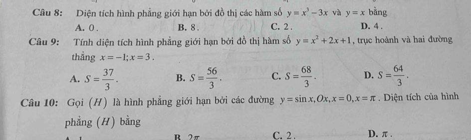 Diện tích hình phẳng giới hạn bởi đồ thị các hàm số y=x^3-3x và y=x bằng
A. 0. B. 8. C. 2. D. 4.
Câu 9: Tính diện tích hình phẳng giới hạn bởi đồ thị hàm số y=x^2+2x+1 , trục hoành và hai đường
thắng x=-1; x=3.
A. S= 37/3 . S= 56/3 . C. S= 68/3 . D. S= 64/3 . 
B.
Câu 10: Gọi (H) là hình phẳng giới hạn bởi các đường y=sin x, Ox, x=0, x=π. Diện tích của hình
phẳng (H) bằng
B2π C. 2. D. π.