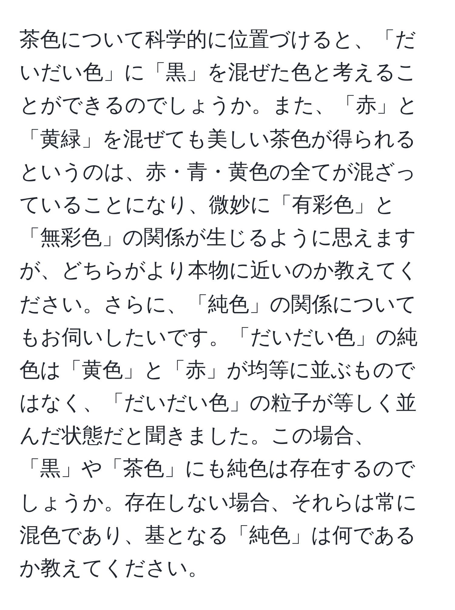 茶色について科学的に位置づけると、「だいだい色」に「黒」を混ぜた色と考えることができるのでしょうか。また、「赤」と「黄緑」を混ぜても美しい茶色が得られるというのは、赤・青・黄色の全てが混ざっていることになり、微妙に「有彩色」と「無彩色」の関係が生じるように思えますが、どちらがより本物に近いのか教えてください。さらに、「純色」の関係についてもお伺いしたいです。「だいだい色」の純色は「黄色」と「赤」が均等に並ぶものではなく、「だいだい色」の粒子が等しく並んだ状態だと聞きました。この場合、「黒」や「茶色」にも純色は存在するのでしょうか。存在しない場合、それらは常に混色であり、基となる「純色」は何であるか教えてください。