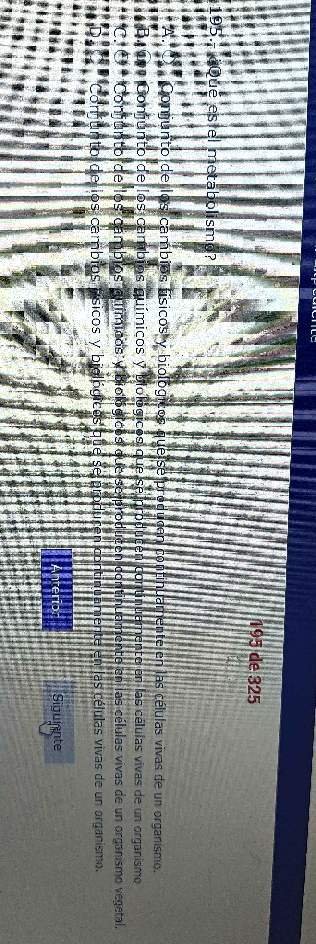 195 de 325
195.- ¿Qué es el metabolismo?
A. O Conjunto de los cambios físicos y biológicos que se producen continuamente en las células vivas de un organismo.
B. O Conjunto de los cambios químicos y biológicos que se producen continuamente en las células vivas de un organismo
C. O Conjunto de los cambios químicos y biológicos que se producen continuamente en las células vivas de un organismo vegetal.
D. O Conjunto de los cambios físicos y biológicos que se producen continuamente en las células vivas de un organismo.
Anterior Siguiente