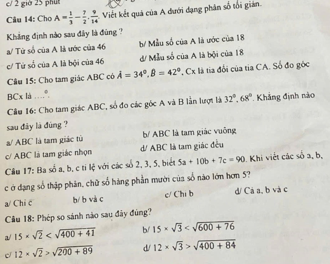 c/ 2 giờ 25 phụt
Câu 14: Cho A= 1/3 - 7/2 . 9/14 . . Viết kết quả của A dưới dạng phân số tối giản.
Khẳng định nào sau đây là đúng ?
a/ Tử số của A là ước của 46 b/ Mẫu số của A là ước của 18
c/ Tử số của A là bội của 46 d/ Mẫu số của A là bội của 18
Câu 15: Cho tam giác ABC có hat A=34^0, hat B=42^0 , Cx là tia đổi của tia CA. Số đo góc
BCx là …º.
Câu 16: Cho tam giác ABC, số đo các góc A và B lần lượt là 32^0, 68^0 Khẳng định nào
sau đây là đúng ?
a/ ABC là tam giác tù b/ ABC là tam giác vuông
c/ ABC là tam giác nhọn d/ ABC là tam giác đều
Câu 17: Ba số a, b, c tỉ lệ với các số 2, 3, 5, biết 5a+10b+7c=90. Khi viết các số a, b,
c ở dạng số thập phân, chữ số hàng phần mười của số nào lớn hơn 5?
a/ Chi c b/ b và c c/ Chi b d/ Cả a, b và c
Câu 18: Phép so sánh nào sau đây đúng?
a/ 15* sqrt(2)
b/ 15* sqrt(3)
c/ 12* sqrt(2)>sqrt(200+89)
d/ 12* sqrt(3)>sqrt(400+84)