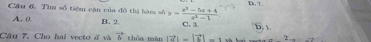 D. 7.
Câu 6. Tìm số tiệm cận của đồ thị hàm số y= (x^2-5x+4)/x^2-1 .
A. 0. B. 2. C. 3.
D. 1.
Câu 7. Cho hai vecto vector a và vector b thỏa mān |vector a|=|vector b|=1 và hai voc t a 2