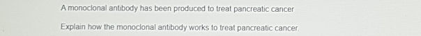 A monoclonal antibody has been produced to treat pancreatic cancer 
Explain how the monoclonal antibody works to treat pancreatic cancer.