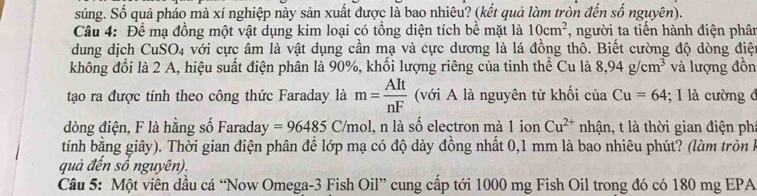 súng. Số quả pháo mà xí nghiệp này sản xuất được là bao nhiêu? (kết quả làm tròn đến số nguyên). 
Câu 4: Để mạ đồng một vật dụng kim loại có tổng diện tích bề mặt là 10cm^2 , người ta tiến hành điện phân 
dung dịch CuSO4 với cực âm là vật dụng cần mạ và cực dương là lá đồng thô. Biết cường độ dòng điệt 
không đổi là 2 A, hiệu suất điện phân là 90%, khối lượng riêng của tinh thể Cu là 8,94g/cm^3 và lượng đồn 
tạo ra được tính theo công thức Faraday là m= AIt/nF  (với A là nguyên tử khối của Cu=64; I là cường đ 
dòng điện, F là hằng số Faraday =96485C /mol, n là số electron mà 1 ion Cu^(2+) nhận, t là thời gian điện ph: 
tính bằng giây). Thời gian điện phân để lớp mạ có độ dày đồng nhất 0,1 mm là bao nhiêu phút? (làm tròn h 
quả đến số nguyên). 
Câu 5: Một viên dầu cá “Now Omega- 3 Fish Oil” cung cấp tới 1000 mg Fish Oil trong đó có 180 mg EPA