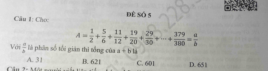 đè SÓ 5
Câu 1: Cho:
A= 1/2 + 5/6 + 11/12 + 19/20 + 29/30 +·s + 379/380 = a/b 
Với  a/b  là phân số tối giản thì tổng của a+b là
A. 31 B. 621 C. 601 D. 651
Câu 2: Một ngườ