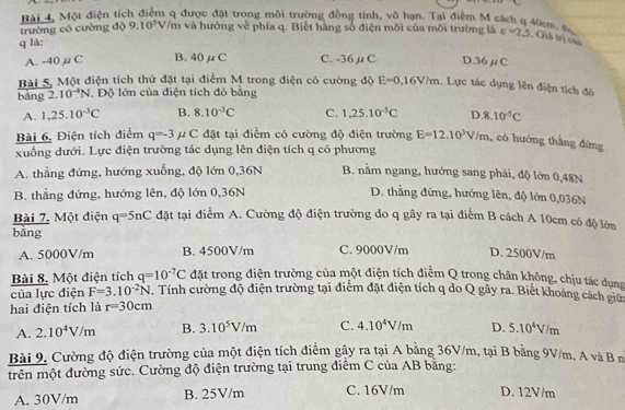 Bài 4, Một điện tích điểm q được đặt trong môi trường đồng tính, vô hạn. Tại điểm M cách q 40cm, đ
trường có cường độ 9.10^5V/m và hướng về phía q. Biết hàng số điện môi của môi trường là a=2.5 , Ghá trị củu
q là:
A. -40μC B. 40μ C C. -36μC D.36μC
Bài 5, Một điện tích thử đặt tại điểm M trong điện có cường độ E=0,16V/m. Lực tác dụng lên điện tích đó
bảng 2. 10^(-4)N. Độ lớn của điện tích đó bằng
A. 1,25.10^(-3)C B. 8.10^(-3)C C. 1,25.10^(-5)C D 8.10^(-5)C
Bài 6, Điện tích điểm q=-3 uC C đặt tại điểm có cường độ điện trường E=12.10^3V/m. , có hướng thắng đứng
xuống dưới. Lực điện trường tác dụng lên điện tích q có phương
A. thẳng đứng, hướng xuống, độ lớn 0,36N B. nằm ngang, hướng sang phải, độ lớn 0,48N
B. thẳng đứng, hướng lên, độ lớn 0,36N D. thẳng đứng, hướng lên, độ lớn 0,036N
Bài 7. Một điện q=5nC đặt tại điểm A. Cường độ điện trường do q gây ra tại điểm B cách A 10cm có độ lớn
bǎng
A. 5000V/m B. 4500V/m C. 9000V/m D. 2500V/m
Bài 8. Một điện tích q=10^(-7)C đặt trong điện trường của một diện tích điệm Q trong chân không, chịu tác dụng
của lực điện F=3.10^(-2)N. Tính cường độ điện trường tại điểm đặt điện tích q do Q gây ra. Biết khoảng cách giữa
hai điện tích là r=30cm
A. 2.10^4V/m B. 3.10^5V/m C. 4.10^4V/m D. 5.10^4V/m
Bài 9, Cường độ điện trường của một điện tích điểm gây ra tại A bằng 36V/m, tại B bằng 9V/m, A và B n
trên một đường sức. Cường độ điện trường tại trung điểm C của AB bằng:
A. 30V/m B. 25V/m C. 16V/m D. 12V/m