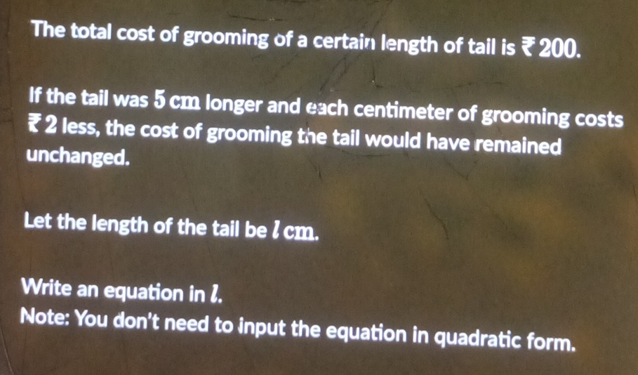 The total cost of grooming of a certain length of tail is ₹ 200. 
If the tail was 5 cm longer and each centimeter of grooming costs
₹ 2 less, the cost of grooming the tail would have remained 
unchanged. 
Let the length of the tail be l cm. 
Write an equation in 1. 
Note: You don't need to input the equation in quadratic form.