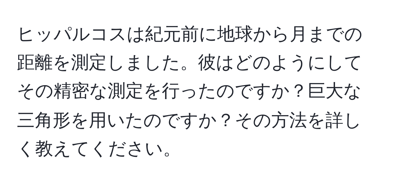 ヒッパルコスは紀元前に地球から月までの距離を測定しました。彼はどのようにしてその精密な測定を行ったのですか？巨大な三角形を用いたのですか？その方法を詳しく教えてください。