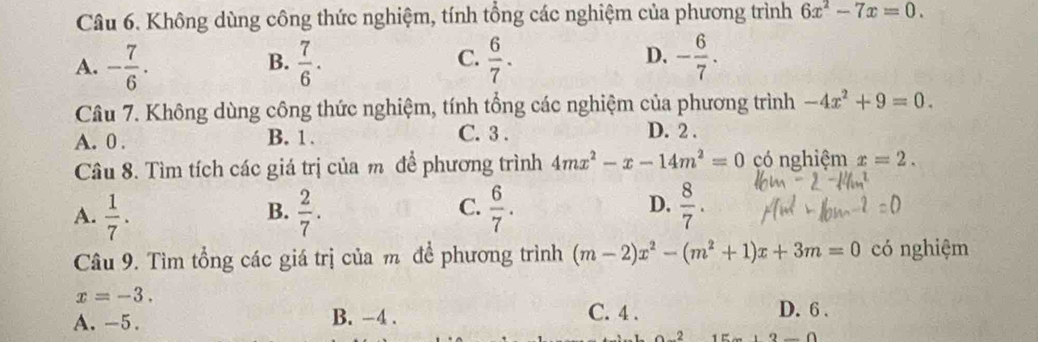 Không dùng công thức nghiệm, tính tổng các nghiệm của phương trình 6x^2-7x=0.
A. - 7/6 .  7/6 .  6/7 . - 6/7 . 
B.
C.
D.
Câu 7. Không dùng công thức nghiệm, tính tổng các nghiệm của phương trình -4x^2+9=0.
A. 0. B. 1. C. 3.
D. 2.
Câu 8. Tìm tích các giá trị của m để phương trình 4mx^2-x-14m^2=0 có nghiệm x=2.
A.  1/7 .  2/7 .  6/7 .  8/7 . 
B.
C.
D.
Câu 9. Tìm tổng các giá trị của m để phương trình (m-2)x^2-(m^2+1)x+3m=0 có nghiệm
x=-3.
A. -5. B. -4. C. 4. D. 6.
2 2-0