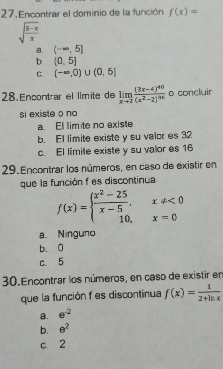 Encontrar el dominio de la función f(x)=
sqrt(frac 5-x)x
a. (-∈fty ,5]
b. (0,5]
C. (-∈fty ,0)∪ (0,5]
28.Encontrar el límite de limlimits _xto 2frac (3x-4)^40(x^2-2)^36 o concluir
si existe o no
a. El límite no existe
b. El límite existe y su valor es 32
c. El límite existe y su valor es 16
29.Encontrar los números, en caso de existir en
que la función f es discontinua
f(x)=beginarrayl  (x^2-25)/x-5 ,x!= <0 10,x=0endarray.
a. Ninguno
b. 0
c. 5
30.Encontrar los números, en caso de existir en
que la función f es discontinua f(x)= 1/2+ln x 
a. e^(-2)
b. e^2
c. 2