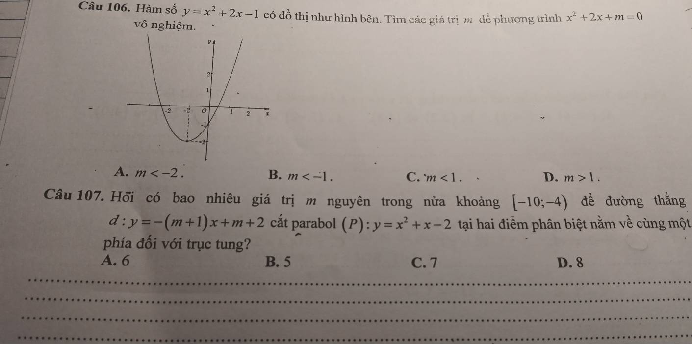 Hàm số y=x^2+2x-1 có đồ thị như hình bên. Tìm các giá trịm đề phương trình x^2+2x+m=0
vô nghiệm.
A. m . B. m . m<1</tex>. 
C.
D. m>1. 
Câu 107. Hối có bao nhiêu giá trị m nguyên trong nửa khoảng [-10;-4) đề đường thǎng
d:y=-(m+1)x+m+2 cắt parabol (P) : y=x^2+x-2 tại hai điểm phân biệt nằm về cùng một
phía đối với trục tung?
A. 6 B. 5 C. 7 D. 8
_
_
_
_