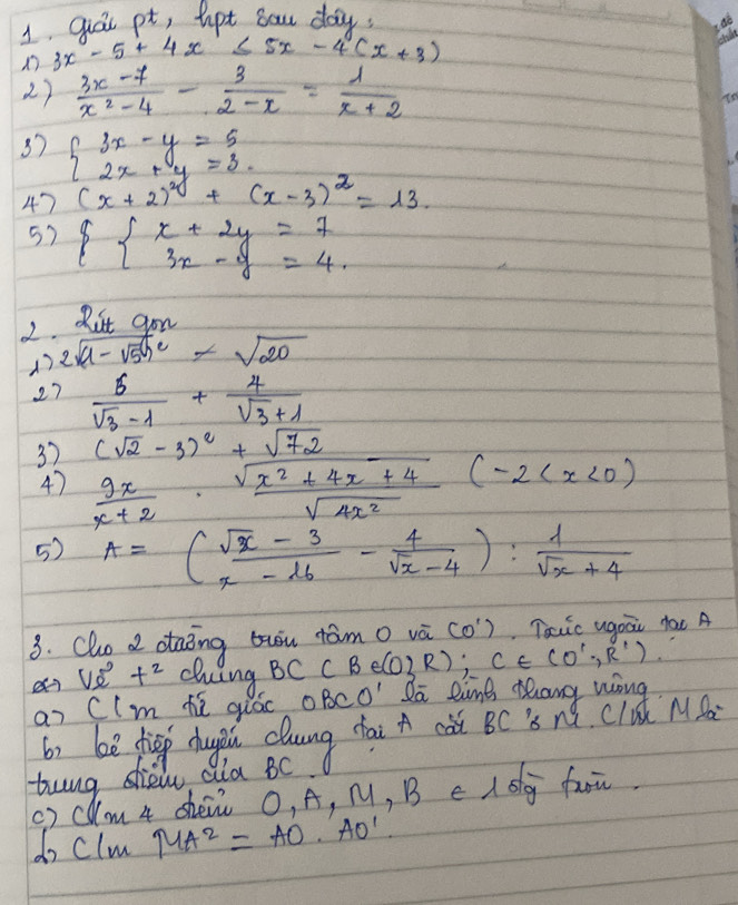 qat pt, hpt sow day
3x-5+4x≤ 5x-4(x+3)
2)  (3x-7)/x^2-4 - 3/2-x = 1/x+2 
37 beginarrayl 3x-y=5 2x+y=3 c.endarray. +(x-3)^2=13
47 (x+2)^2
5)  beginarrayl x+2y=7 3x-y=4.endarray.
2. Rut gon 
2sqrt(a-sqrt 5)h^cc-sqrt(20) 
27  6/sqrt(3)-1 + 4/sqrt(3)+1 
3)  9x/x+2 ·  (sqrt(x^2+4x+4))/sqrt(4x^2) (-2 (sqrt(2)-3)^2+sqrt(72)
4) 
5) A=( (sqrt(x)-3)/x-16 - 4/sqrt(x)-4 ): 1/sqrt(x)+4 
3. Clo d otaiing twiu tam o và (0^1) Taic ugoai tac A 
Ve^0t^2 dng BC(B∈ (0 R);C∈ (0',R'). 
an CIm t quác OBCO' Ia time thang wong 
b) be fhigp hugi elung chai cǎt BC s nǔ cld MS 
twng dew Qia Bc) 
() Clm 4 shéi O, A, M, B e I sg fuu. 
do clm MA^2=AO· AO'