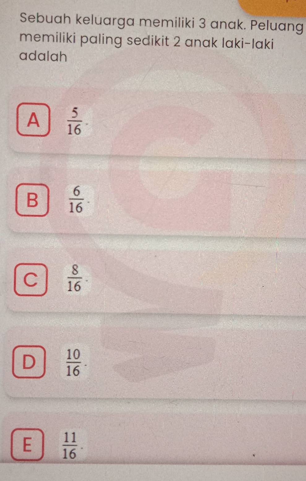 Sebuah keluarga memiliki 3 anak. Peluang
memiliki paling sedikit 2 anak laki-laki
adalah
A  5/16 
B  6/16 .
C  8/16 
D  10/16 .
E  11/16 .