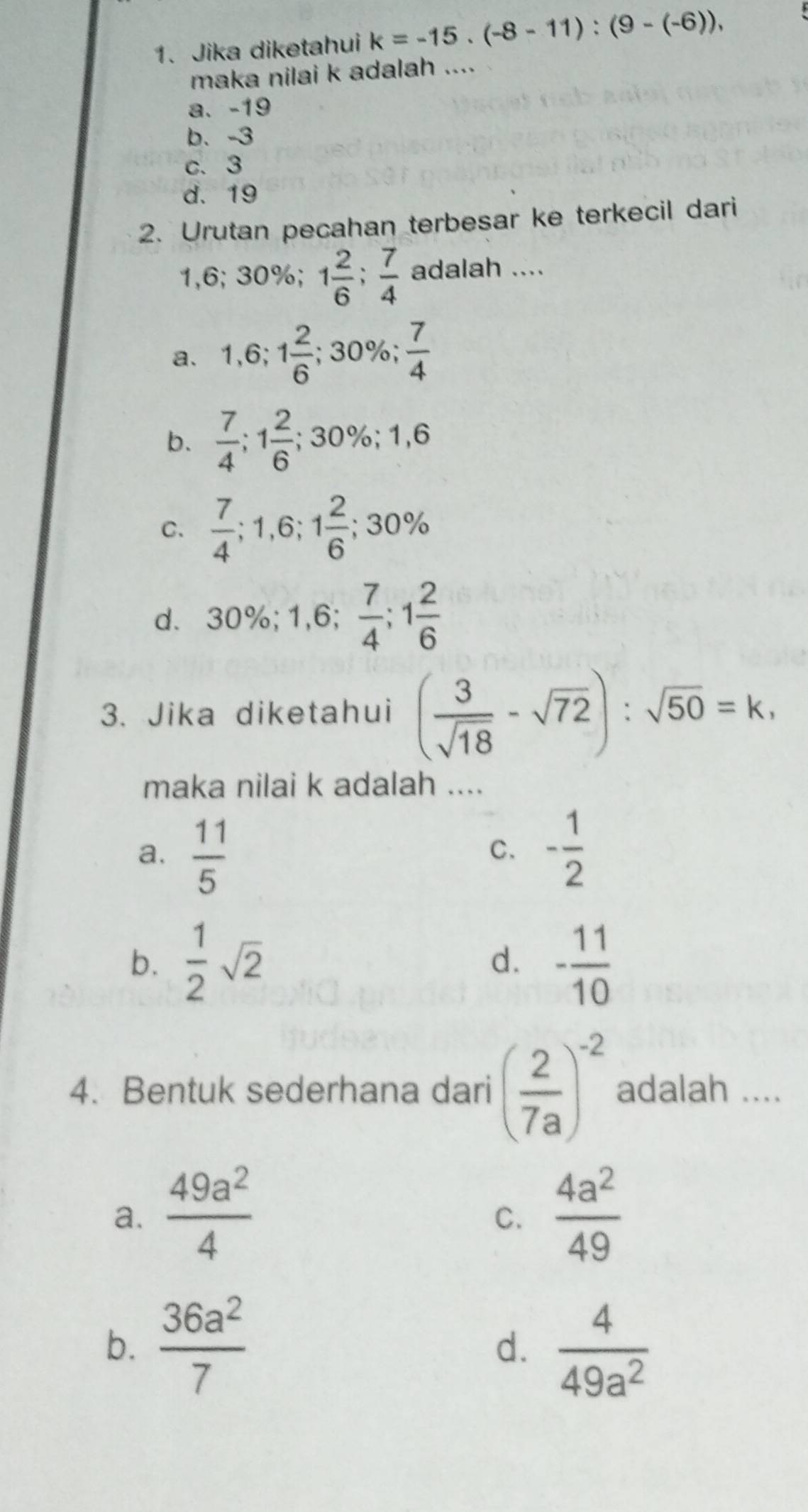 Jika diketahui k=-15.(-8-11):(9-(-6)), 
maka nilai k adalah ....
a、 -19
b、 -3
c. 3
d. 19
2. Urutan pecahan terbesar ke terkecil dari
1,6; 30%; 1 2/6 ;  7/4  adalah ....
a、 1,6; 1 2/6 ; 30%;  7/4 
b.  7/4 ; 1 2/6 ; 30%; 1,6
C.  7/4 ; 1,6; 1 2/6 ; 30%
d、 30%; 1,6;  7/4 ; 1 2/6 
3. Jika diketahui ( 3/sqrt(18) -sqrt(72)):sqrt(50)=k, 
maka nilai k adalah ....
a.  11/5  - 1/2 
C.
b.  1/2 sqrt(2) d. - 11/10 
4. Bentuk sederhana dari ( 2/7a )^-2 adalah ....
a.  49a^2/4   4a^2/49 
C.
b.  36a^2/7   4/49a^2 
d.