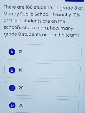 There are 160 students in grade 8 at
Murray Public School. If exactly 10%
of these students are on the
school's chess team, how many
grade 8 students are on the team?
A 12
B 16
C20
D 26