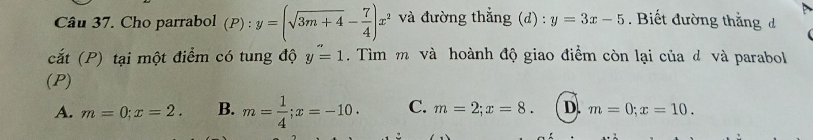 Cho parrabol (P):y=(sqrt(3m+4)- 7/4 )x^2 và đường thẳng (d) : y=3x-5. Biết đường thắng đ
cắt (P) tại một điểm có tung độ y''=1. Tìm m và hoành độ giao điểm còn lại của đ và parabol
(P)
A. m=0; x=2. B. m= 1/4 ; x=-10. C. m=2; x=8. D. m=0; x=10.