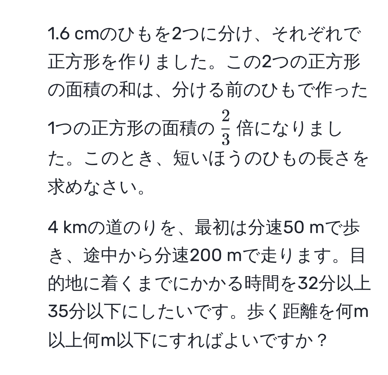 1.6 cmのひもを2つに分け、それぞれで正方形を作りました。この2つの正方形の面積の和は、分ける前のひもで作った1つの正方形の面積の( 2/3 )倍になりました。このとき、短いほうのひもの長さを求めなさい。  
2. 4 kmの道のりを、最初は分速50 mで歩き、途中から分速200 mで走ります。目的地に着くまでにかかる時間を32分以上35分以下にしたいです。歩く距離を何m以上何m以下にすればよいですか？