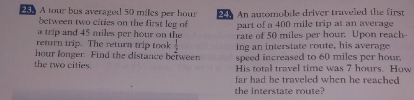 A tour bus averaged 50 miles per hour 24. An automobile driver traveled the first 
between two cities on the first leg of part of a 400 mile trip at an average 
a trip and 45 miles per hour on the rate of 50 miles per hour. Upon reach- 
return trip. The return trip took  1/2  ing an interstate route, his average
hour longer. Find the distance between speed increased to 60 miles per hour. 
the two cities. His total travel time was 7 hours. How 
far had he traveled when he reached 
the interstate route?