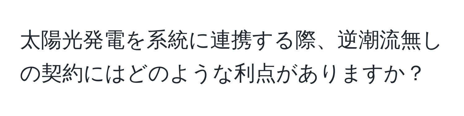 太陽光発電を系統に連携する際、逆潮流無しの契約にはどのような利点がありますか？