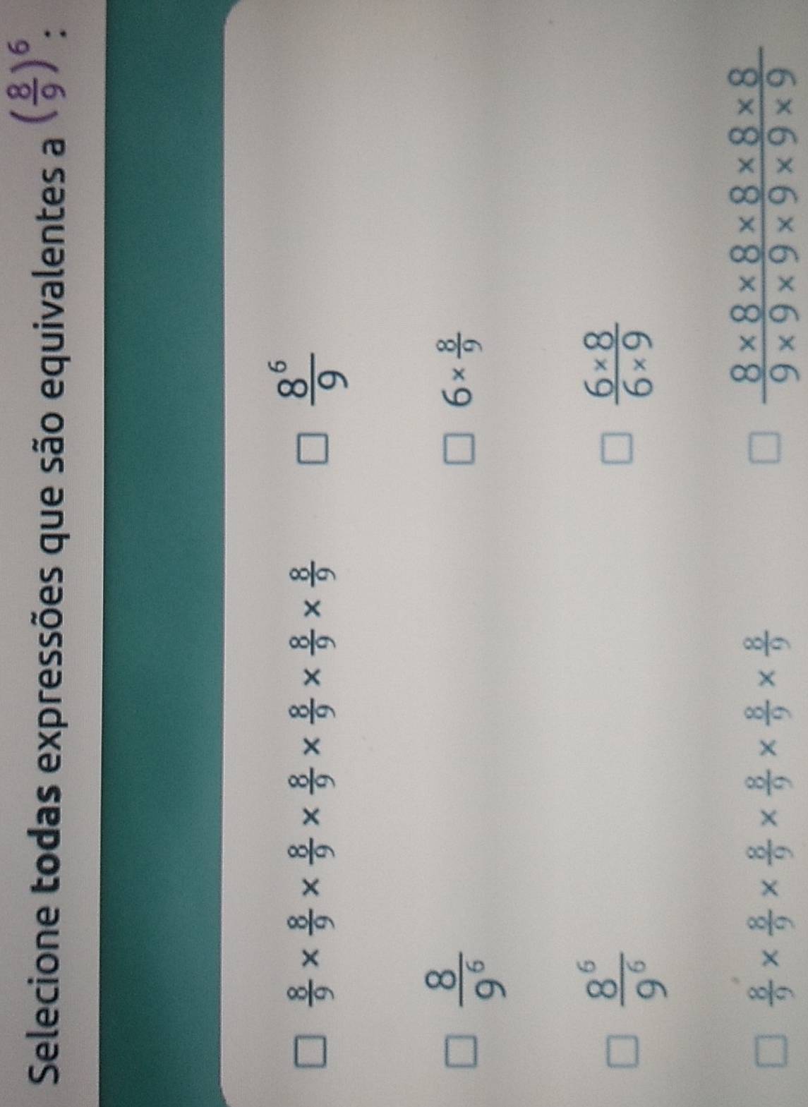 Selecione todas expressões que são equivalentes a ( 8/9 )^6
 8/9 *  8/9 *  8/9 *  8/9 *  8/9 *  8/9 
 8^6/9 
 8/9^6 
6*  8/9 
 8^6/9^6 
 (6* 8)/6* 9 
 8/9 *  8/9 *  8/9 *  8/9 *  8/9 *  8/9 
 (8* 8* 8* 8* 8* 8)/9* 9* 9* 9* 9* 9 