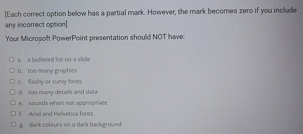 [Each correct option below has a partial mark. However, the mark becomes zero if you include 
any incorrect option] 
Your Microsoft PowerPoint presentation should NOT have: 
a. a bulleted list on a slide 
b. too many graphics 
c. flashy or curvy fonts 
d. too many details and data 
e. sounds when not appropriate 
f. Arial and Helvetica fonts 
g. dark colours on a dark background