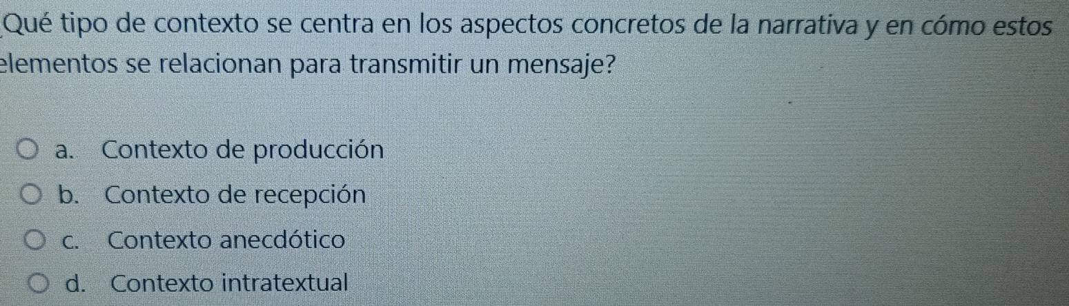 Qué tipo de contexto se centra en los aspectos concretos de la narrativa y en cómo estos
elementos se relacionan para transmitir un mensaje?
a. Contexto de producción
b. Contexto de recepción
c. Contexto anecdótico
d. Contexto intratextual