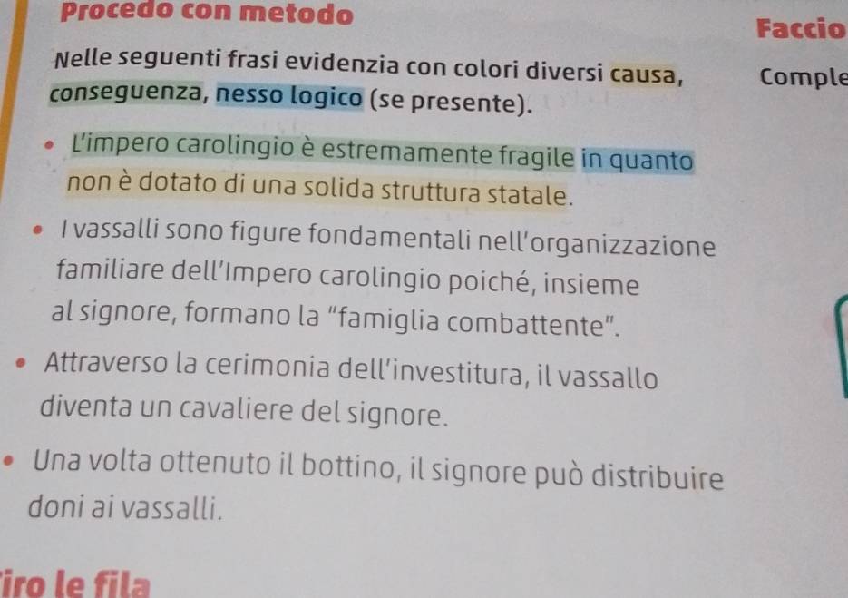 Procedo con metodo 
Faccio 
Nelle seguenti frasi evidenzia con colori diversi causa, Comple 
conseguenza, nesso logico (se presente). 
L'impero carolingio è estremamente fragile in quanto 
non è dotato di una solida struttura statale. 
I vassalli sono figure fondamentali nell’organizzazione 
familiare dell’Impero carolingio poiché, insieme 
al signore, formano la “famiglia combattente”. 
Attraverso la cerimonia dell’investitura, il vassallo 
diventa un cavaliere del signore. 
Una volta ottenuto il bottino, il signore può distribuire 
doni ai vassalli. 
iro le fila