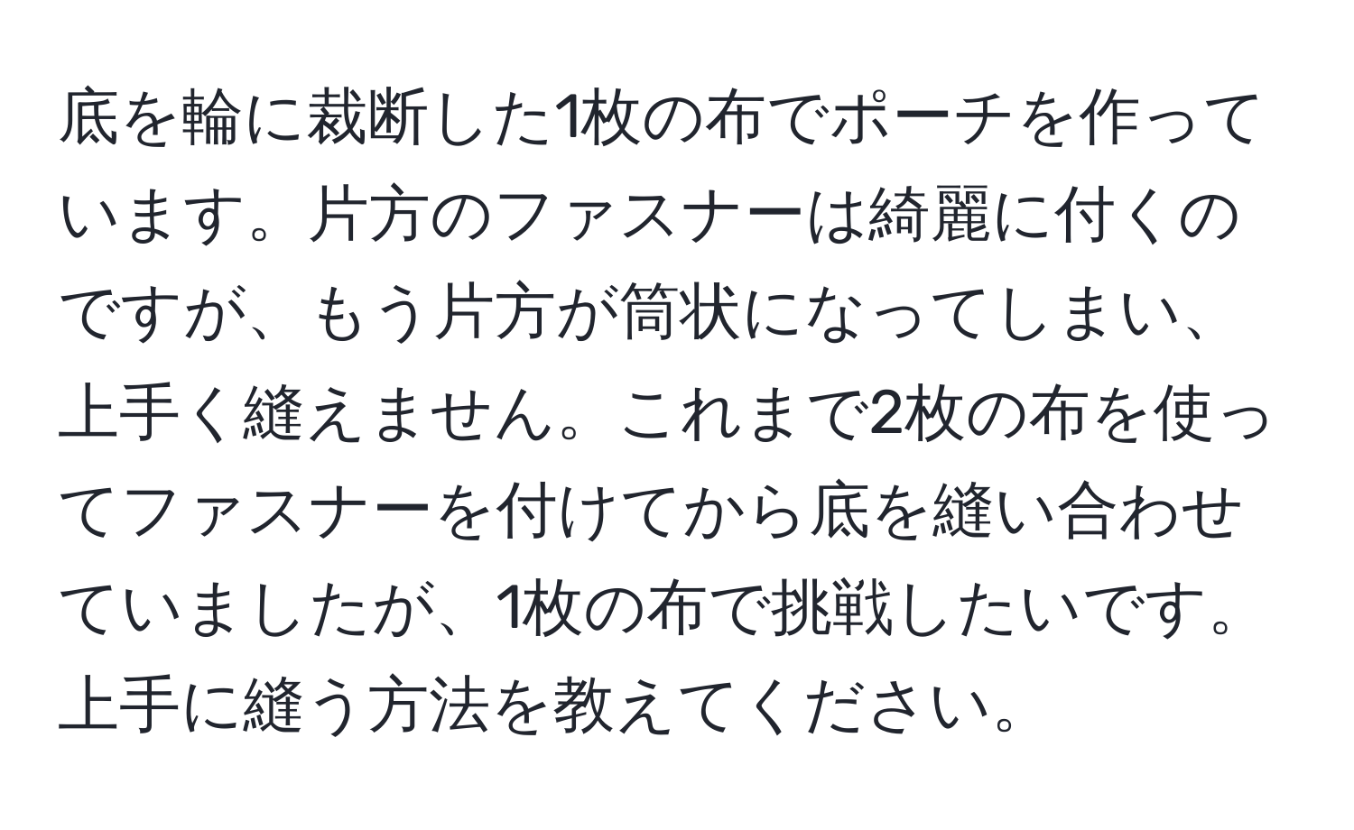 底を輪に裁断した1枚の布でポーチを作っています。片方のファスナーは綺麗に付くのですが、もう片方が筒状になってしまい、上手く縫えません。これまで2枚の布を使ってファスナーを付けてから底を縫い合わせていましたが、1枚の布で挑戦したいです。上手に縫う方法を教えてください。