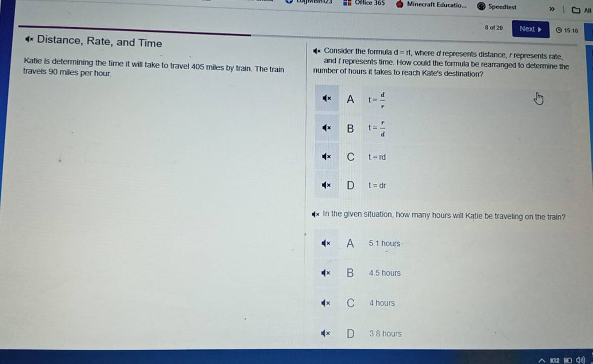 Office 365 Minecraft Educatio... Speedtest » All
8 of 20 Next ▶ 15 16
Distance, Rate, and Time Consider the formula d=rt , where d represents distance, r represents rate,
Katie is determining the time it will take to travel 405 miles by train. The train and t represents time. How could the formula be rearranged to determine the
travels 90 miles per hour.
number of hours it takes to reach Kate's destination?
A t= d/r 
B t= r/d 
C t=rd
D t=dr
In the given situation, how many hours will Katie be traveling on the train?
A 5.1 hours
B 4.5 hours
C 4 hours
3 8 hours
K12