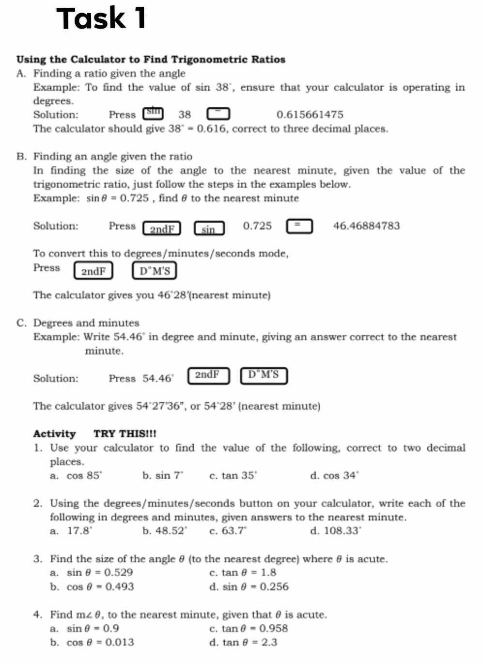 Task 1
Using the Calculator to Find Trigonometric Ratios
A. Finding a ratio given the angle
Example: To find the value of sin 38° , ensure that your calculator is operating in
degrees.
Solution: Press Sm 38 0.615661475
The calculator should give 38°=0.616 , correct to three decimal places.
B. Finding an angle given the ratio
In finding the size of the angle to the nearest minute, given the value of the
trigonometric ratio, just follow the steps in the examples below.
Example: sin θ =0.725 , find θ to the nearest minute
Solution: Press 2ndF sin 0.725=46.4688478 C
To convert this to degrees/minutes/seconds mode,
Press 2ndF D°M'S
The calculator gives you 46°28' (nearest minute)
C. Degrees and minutes
Example: Write 54. 46° in degree and minute, giving an answer correct to the nearest
minute.
Solution: Press 54.46° 2ndF overline D'M'S
The calculator gives 54'27'36'' , or 54°28' (nearest minute)
Activity TRY THIS!!!
1. Use your calculator to find the value of the following, correct to two decimal
places.
a. cos 85° b. sin 7° c. tan 35° d. cos 34°
2. Using the degrees/minutes/seconds button on your calculator, write each of the
following in degrees and minutes, given answers to the nearest minute.
a. 17.8° b. 48.52° c. 63.7° d. 108.33°
3. Find the size of the angle θ (to the nearest degree) where θ is acute.
a. sin θ =0.529 c. tan θ =1.8
b. cos θ =0.493 d. sin θ =0.256
4. Find m∠ θ , to the nearest minute, given that θ is acute.
a. sin θ =0.9 c. tan θ =0.958
b. cos θ =0.013 d. tan θ =2.3