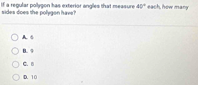 If a regular polygon has exterior angles that measure 40° each, how many
sides does the polygon have?
A. 6
B. 9
C. 8
D. 10