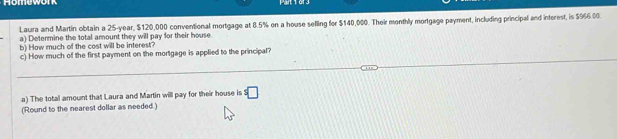 omework 
Laura and Martin obtain a 25-year, $120,000 conventional mortgage at 8.5% on a house selling for $140,000. Their monthly mortgage payment, including principal and interest, is $966.00. 
a) Determine the total amount they will pay for their house 
b) How much of the cost will be interest? 
c) How much of the first payment on the mortgage is applied to the principal? 
a) The total amount that Laura and Martin will pay for their house is^5□
(Round to the nearest dollar as needed.)