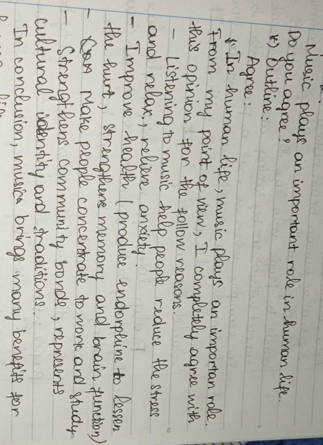 Music plays an important role in human life.
Do you agree?
) Outline:
Agree :
In human life, music plays an importan role.
From my point of view, I completely agree with
this opinion for the follow reasons.
- Listening to music help people reduce the stress
and relax, , relieve anxiety.
- Improve hhealth (produce endorptine to lessen
the hurt, strengthens memory and brain function)
Make people concerdrate to work and study
Strengthens community bonds, represents
cultural identity and sraditions.
In conclunion, musica brings many benefits for