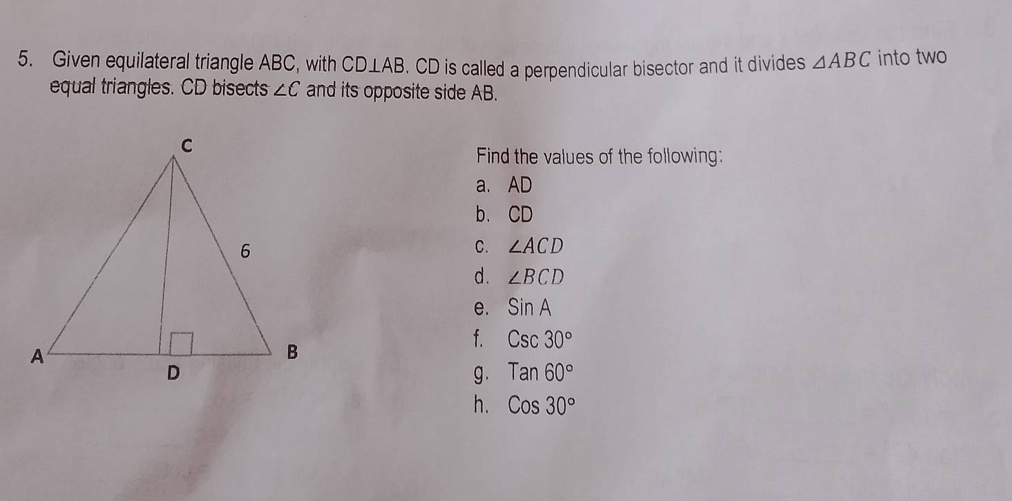 Given equilateral triangle ABC, with CD⊥ AB. CD is called a perpendicular bisector and it divides △ ABC into two 
equal triangles. CD bisects ∠ C and its opposite side AB. 
Find the values of the following: 
a. AD
b. CD
C. ∠ ACD
d . ∠ BCD
e. sin A
f. Csc30°
g . Tan60°
h. Cos30°