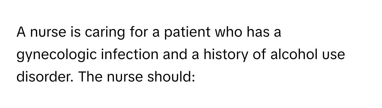 A nurse is caring for a patient who has a gynecologic infection and a history of alcohol use disorder. The nurse should: