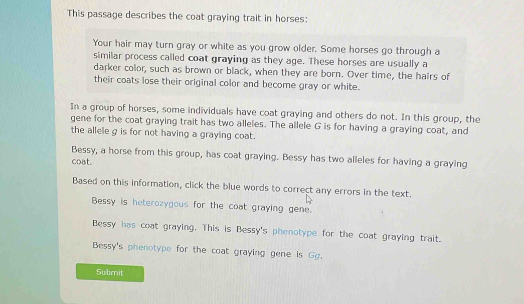 This passage describes the coat graying trait in horses:
Your hair may turn gray or white as you grow older. Some horses go through a
similar process called coat graying as they age. These horses are usually a
darker color, such as brown or black, when they are born. Over time, the hairs of
their coats lose their original color and become gray or white.
In a group of horses, some individuals have coat graying and others do not. In this group, the
gene for the coat graying trait has two alleles. The allele G is for having a graying coat, and
the allele g is for not having a graying coat.
Bessy, a horse from this group, has coat graying. Bessy has two alleles for having a graying
coat.
Based on this information, click the blue words to correct any errors in the text.
Bessy is heterozygous for the coat graying gene.
Bessy has coat graying. This is Bessy's phenotype for the coat graying trait.
Bessy's phenotype for the coat graying gene is Gg.
Submit