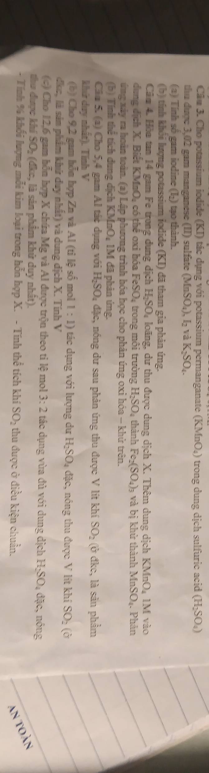 Cầu 3. Cho potassium iodide (KI) tác dụng với potassium permanganate (KMnO_4) trong dung dịch sulfuric acid (H_2SO_4)
thu được 3,02 gam manganese (II) sulfate (MnSO_4),I_2 và K_2SO_4.
(a) Tính số gam iodine (I-) tạo thành.
(b) tính khối lượng potassium iodide (KI) đã tham gia phản ứng.
Câm 4. Hòa tan 14 gam Fe trong dung dịch H_2SO 4 loãng, dư thu được dung dịch X. Thêm dung dịch KMnO_4 V [ vào
dung dịch X. Biết KM □ bigcirc A có thể oxi hóa FeSO_4 trong môi trường H_2SO_4 thành Fe_2(SO_4)_3 và bị khử thành MnSO_4 Phản
ứng xảy ra hoàn toàn. (a) Lập phương trình hóa học cho phản ứng oxi hóa - khử trên.
(b) Tính thể tích dung dịch KMnO_41M đã phản ứng.
Cân 5. (a) Cho 5,4 gam Al tác dụng với H_2SO_4 đặc, nóng dư sau phản ứng thu được V lít khí SO_2 (ở đkc, là sản phầm
khứ duy nhất). Tính V
(b) Cho 9,2 gam hỗn hợp Zn và AI(tileshat o mol 1:1) tác dụng với lượng dư H_2SO_4 đặc, nóng thu được VI lít khí SO_2 ( or
dkc, là sảm phẩm khứ duy nhất) và dung dịch X. Tính V
(c) Cho 12,6 gam hỗn hợp X chúa Mg A 1 được trộn theo tỉ lệ mol 3:2 tác dụng vừa đủ với dung dịch H_2SO_4div :, nóng
thu được khí SO_2(dkc c, là sản phẩm khử duy nhất).
- Tính % khối lượng mỗi kim loại trong hỗn hợp X. - Tín hthhat e tích khí SO_2 thu được ở điều kiện chuẩn.
an toàn