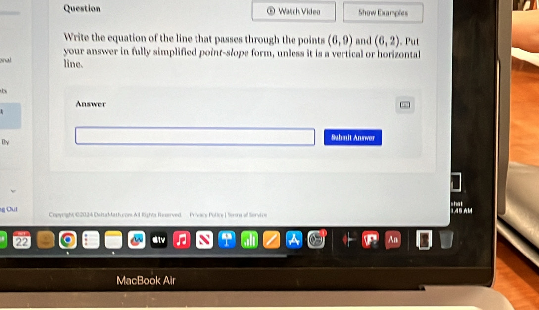 Question Watch Video Show Examples 
Write the equation of the line that passes through the points (6,9) and (6,2) , Put 
your answer in fully simplified point-slope form, unless it is a vertical or horizontal 
onal line. 
ts 
Answer 
Submit Answer 
By 
shot 
g Out 3.45 AM 
Copyright ©2024 DeltaMath.com All Rights Reserved. Privacy Policy ] Terms of Service 
22 
MacBook Air