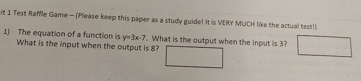 mit 1 Test Raffle Game - (Please keep this paper as a study guide! It is VERY MUCH like the actual test!) 
1) The equation of a function is y=3x-7. What is the output when the input is 3? 
What is the input when the output is 8?