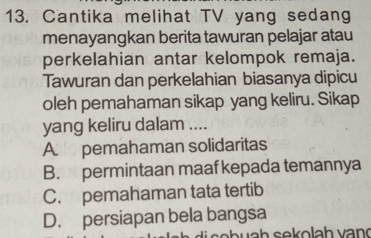 Cantika melihat TV yang sedang
menayangkan berita tawuran pelajar atau
perkelahian antar kelompok remaja.
Tawuran dan perkelahian biasanya dipicu
oleh pemahaman sikap yang keliru. Sikap
yang keliru dalam ....
A pemahaman solidaritas
B. permintaan maaf kepada temannya
C. pemahaman tata tertib
D. persiapan bela bangsa
w s ek ola h v an d