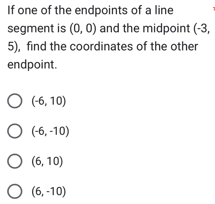 If one of the endpoints of a line
segment is (0,0) and the midpoint (-3,
5), find the coordinates of the other
endpoint.
(-6,10)
(-6,-10)
(6,10)
(6,-10)