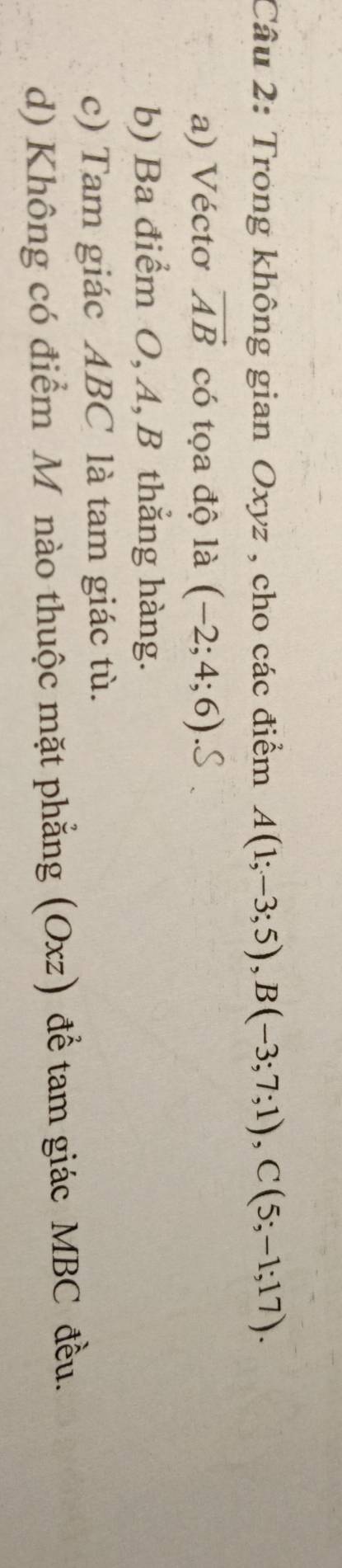 Trong không gian Oxyz , cho các điểm A(1;-3;5), B(-3;7;1), C(5;-1;17).
a) Véctơ vector AB có tọa độ là (-2;4;6)
b) Ba điểm O, A, B thẳng hàng.
c) Tam giác ABC là tam giác tù.
d) Không có điểm M nào thuộc mặt phẳng (Oxz) để tam giác MBC đều.