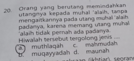 Orang yang berutang memindahkan
utangnya kepada muhal ‘alaih, tanpa
mengaitkannya pada utang muhal ‘alaih
padanya, karena memang utang muhal
‘alaih tidak pernah ada padanya.
Hiwalah tersebut tergolong jenis ....
a. muthlaqah c. mahmudah
b. muqayyadah d. maunah