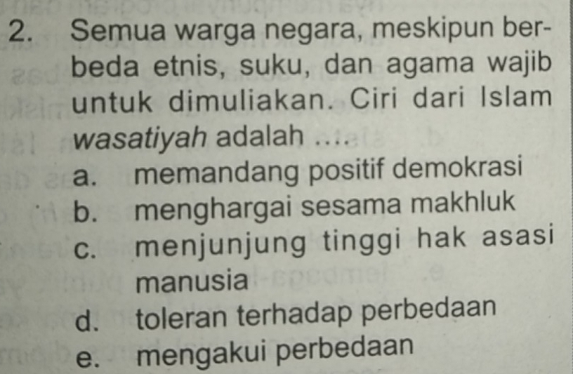 Semua warga negara, meskipun ber-
beda etnis, suku, dan agama wajib
untuk dimuliakan. Ciri dari Islam
wasatiyah adalah ....
a. memandang positif demokrasi
b. menghargai sesama makhluk
c. menjunjung tinggi hak asasi
manusia
d. toleran terhadap perbedaan
e. mengakui perbedaan